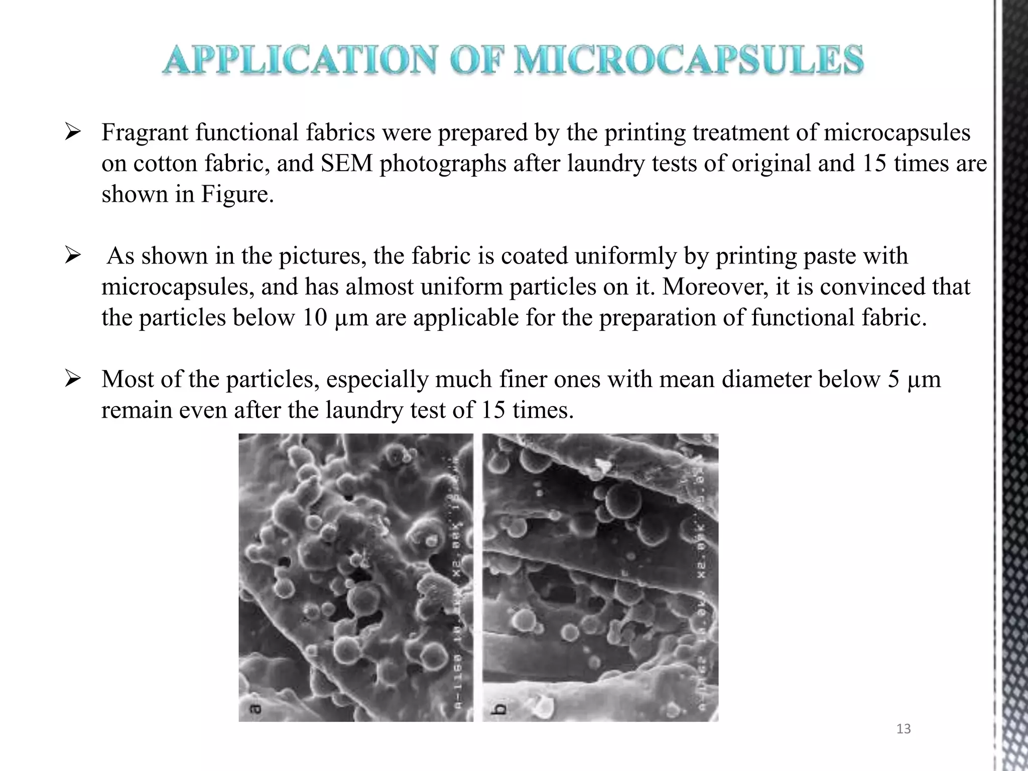  Fragrant functional fabrics were prepared by the printing treatment of microcapsules
  on cotton fabric, and SEM photographs after laundry tests of original and 15 times are
  shown in Figure.

 As shown in the pictures, the fabric is coated uniformly by printing paste with
  microcapsules, and has almost uniform particles on it. Moreover, it is convinced that
  the particles below 10 µm are applicable for the preparation of functional fabric.

 Most of the particles, especially much finer ones with mean diameter below 5 µm
  remain even after the laundry test of 15 times.




                                                                               13
 