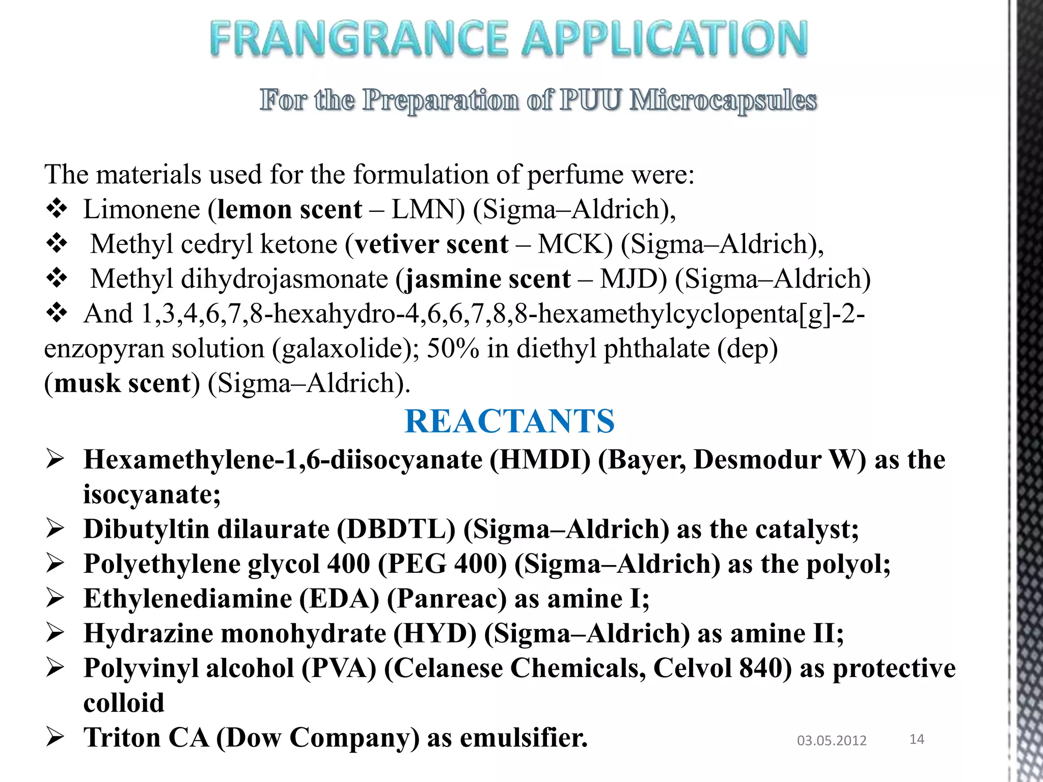 The materials used for the formulation of perfume were:
 Limonene (lemon scent – LMN) (Sigma–Aldrich),
 Methyl cedryl ketone (vetiver scent – MCK) (Sigma–Aldrich),
 Methyl dihydrojasmonate (jasmine scent – MJD) (Sigma–Aldrich)
 And 1,3,4,6,7,8-hexahydro-4,6,6,7,8,8-hexamethylcyclopenta[g]-2-
enzopyran solution (galaxolide); 50% in diethyl phthalate (dep)
(musk scent) (Sigma–Aldrich).
                            REACTANTS
 Hexamethylene-1,6-diisocyanate (HMDI) (Bayer, Desmodur W) as the
  isocyanate;
 Dibutyltin dilaurate (DBDTL) (Sigma–Aldrich) as the catalyst;
 Polyethylene glycol 400 (PEG 400) (Sigma–Aldrich) as the polyol;
 Ethylenediamine (EDA) (Panreac) as amine I;
 Hydrazine monohydrate (HYD) (Sigma–Aldrich) as amine II;
 Polyvinyl alcohol (PVA) (Celanese Chemicals, Celvol 840) as protective
  colloid
 Triton CA (Dow Company) as emulsifier.                   03.05.2012 14
 