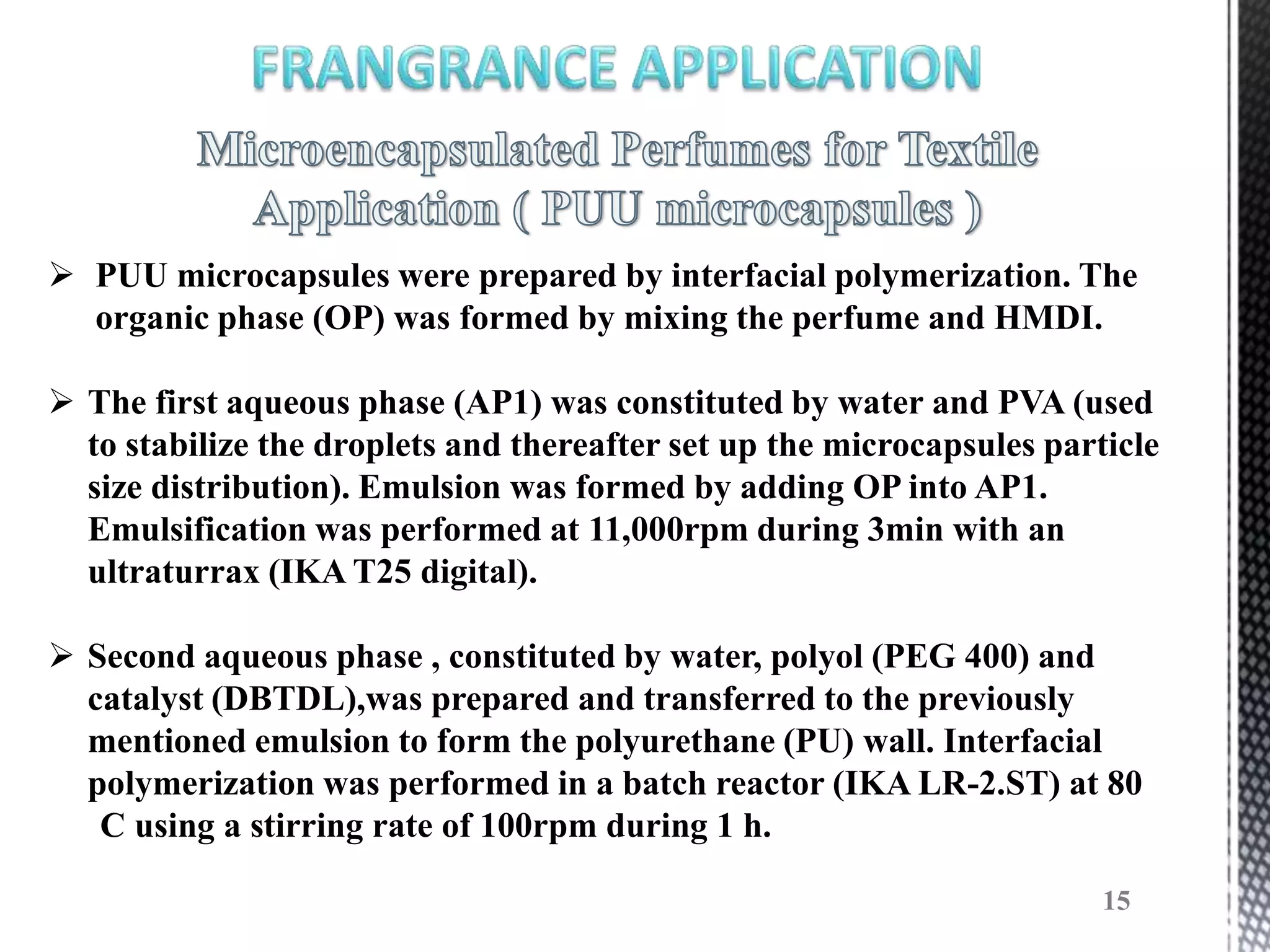  PUU microcapsules were prepared by interfacial polymerization. The
  organic phase (OP) was formed by mixing the perfume and HMDI.

 The first aqueous phase (AP1) was constituted by water and PVA (used
  to stabilize the droplets and thereafter set up the microcapsules particle
  size distribution). Emulsion was formed by adding OP into AP1.
  Emulsification was performed at 11,000rpm during 3min with an
  ultraturrax (IKA T25 digital).

 Second aqueous phase , constituted by water, polyol (PEG 400) and
  catalyst (DBTDL),was prepared and transferred to the previously
  mentioned emulsion to form the polyurethane (PU) wall. Interfacial
  polymerization was performed in a batch reactor (IKA LR-2.ST) at 80
   C using a stirring rate of 100rpm during 1 h.

                                                                        15
 