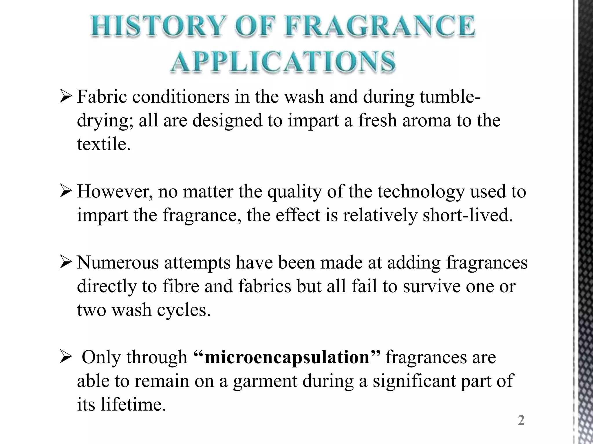  Fabric conditioners in the wash and during tumble-
  drying; all are designed to impart a fresh aroma to the
  textile.

 However, no matter the quality of the technology used to
  impart the fragrance, the effect is relatively short-lived.

 Numerous attempts have been made at adding fragrances
  directly to fibre and fabrics but all fail to survive one or
  two wash cycles.

 Only through ‘‘microencapsulation’’ fragrances are
 able to remain on a garment during a significant part of
 its lifetime.
                                                            2
 