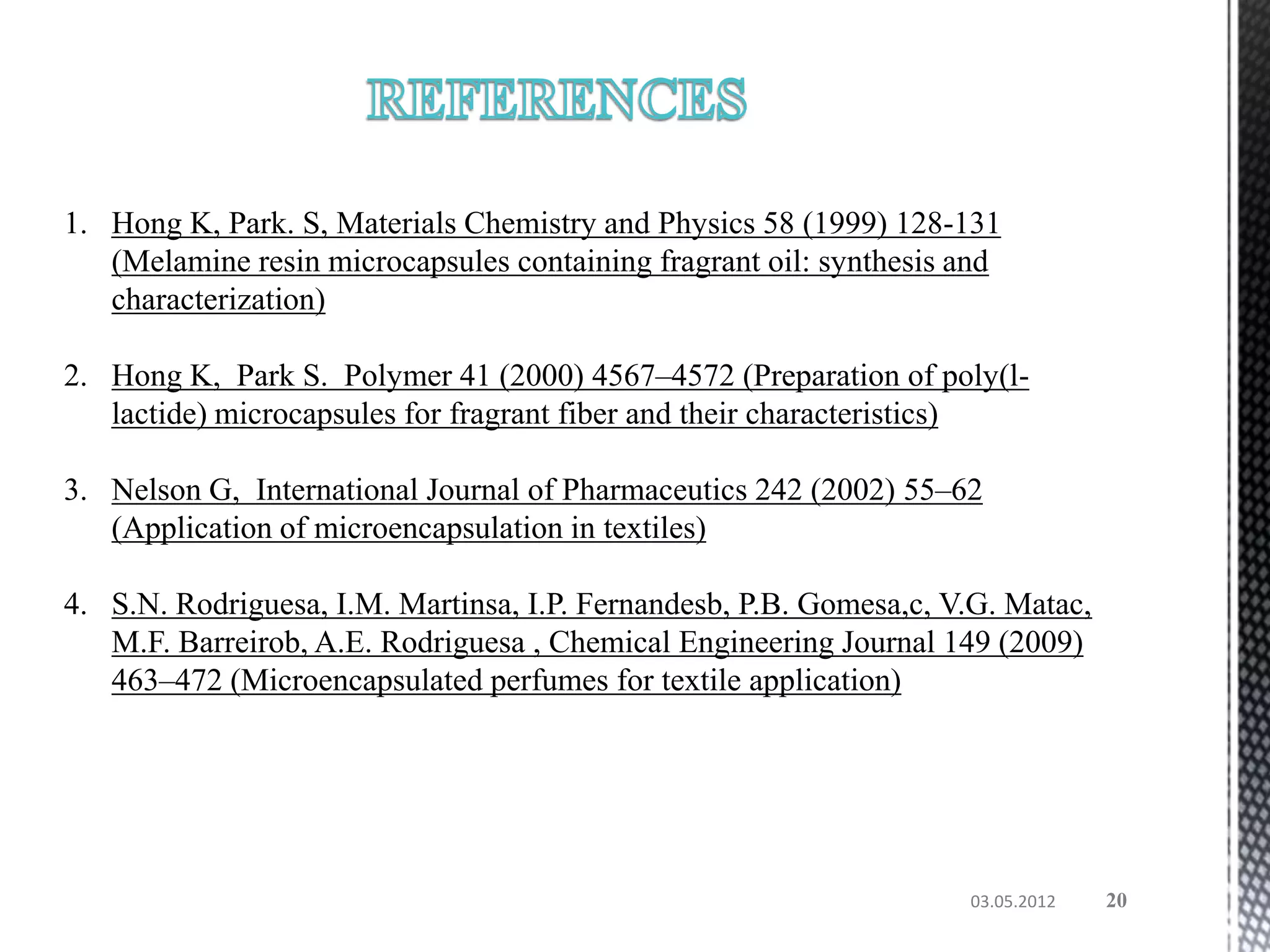 1. Hong K, Park. S, Materials Chemistry and Physics 58 (1999) 128-131
   (Melamine resin microcapsules containing fragrant oil: synthesis and
   characterization)

2. Hong K, Park S. Polymer 41 (2000) 4567–4572 (Preparation of poly(l-
   lactide) microcapsules for fragrant fiber and their characteristics)

3. Nelson G, International Journal of Pharmaceutics 242 (2002) 55–62
   (Application of microencapsulation in textiles)

4. S.N. Rodriguesa, I.M. Martinsa, I.P. Fernandesb, P.B. Gomesa,c, V.G. Matac,
   M.F. Barreirob, A.E. Rodriguesa , Chemical Engineering Journal 149 (2009)
   463–472 (Microencapsulated perfumes for textile application)




                                                                    03.05.2012   20
 