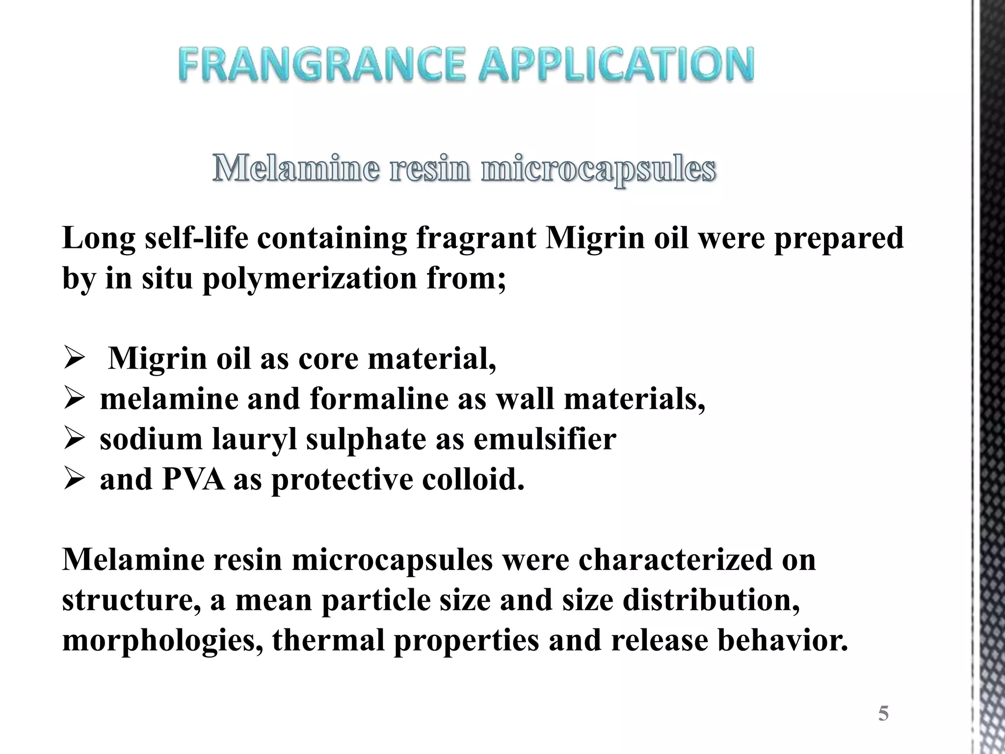 Long self-life containing fragrant Migrin oil were prepared
by in situ polymerization from;

    Migrin oil as core material,
   melamine and formaline as wall materials,
   sodium lauryl sulphate as emulsifier
   and PVA as protective colloid.

Melamine resin microcapsules were characterized on
structure, a mean particle size and size distribution,
morphologies, thermal properties and release behavior.

                                                         5
 