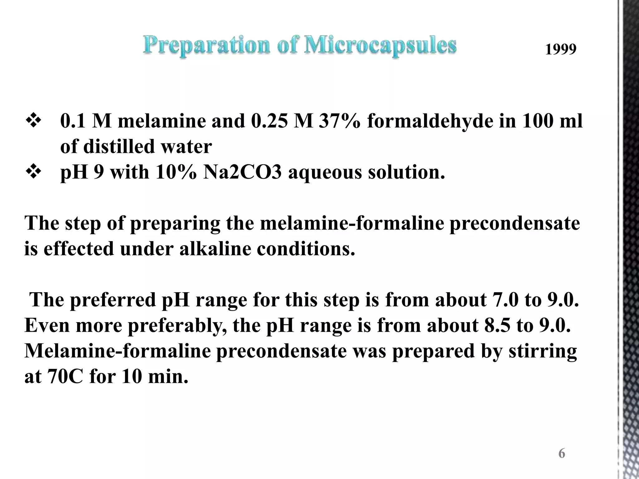 1999



 0.1 M melamine and 0.25 M 37% formaldehyde in 100 ml
  of distilled water
 pH 9 with 10% Na2CO3 aqueous solution.

The step of preparing the melamine-formaline precondensate
is effected under alkaline conditions.

The preferred pH range for this step is from about 7.0 to 9.0.
Even more preferably, the pH range is from about 8.5 to 9.0.
Melamine-formaline precondensate was prepared by stirring
at 70C for 10 min.


                                                           6
 