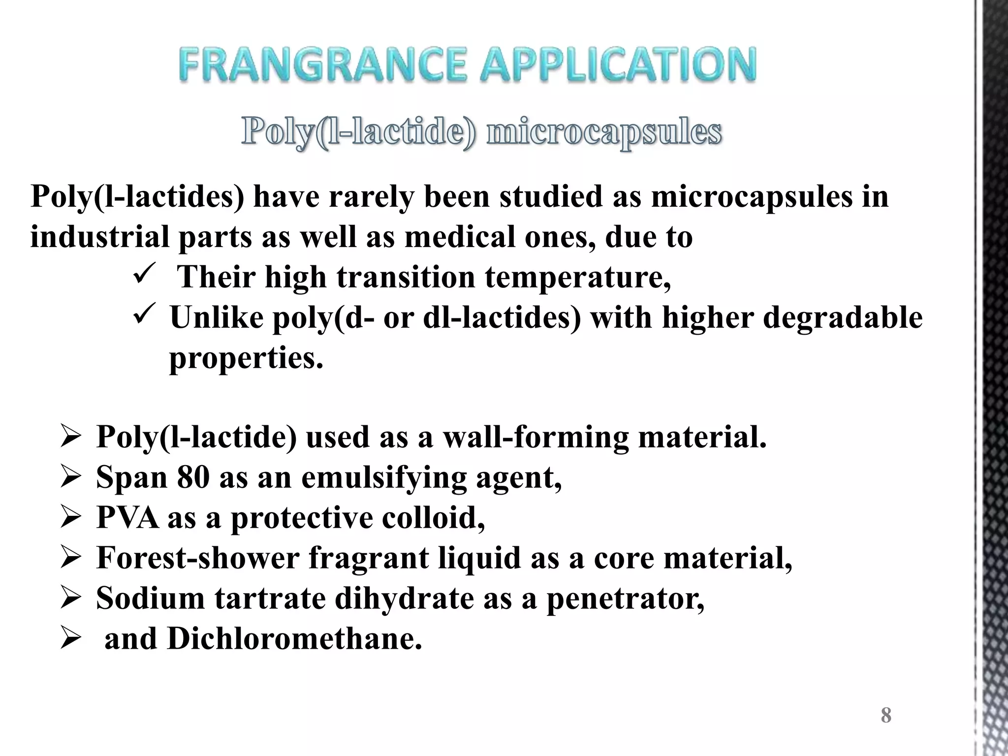 Poly(l-lactides) have rarely been studied as microcapsules in
industrial parts as well as medical ones, due to
         Their high transition temperature,
         Unlike poly(d- or dl-lactides) with higher degradable
          properties.

    Poly(l-lactide) used as a wall-forming material.
    Span 80 as an emulsifying agent,
    PVA as a protective colloid,
    Forest-shower fragrant liquid as a core material,
    Sodium tartrate dihydrate as a penetrator,
    and Dichloromethane.

                                                            8
 