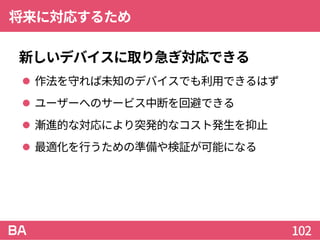 将来に対応するため
新しいデバイスに取り急ぎ対応できる
 作法を守れば未知のデバイスでも利用できるはず
 ユーザーへのサービス中断を回避できる
 漸進的な対応により突発的なコスト発生を抑止
 最適化を行うための準備や検証が可能になる
102
 