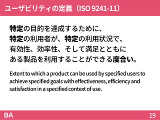 ユーザビリティの定義（ISO9241-11）
特定の目的を達成するために、
特定の利用者が、特定の利用状況で、
有効性、効率性、そして満足とともに
ある製品を利用することができる度合い。
Extenttowhichaproductcanbeusedbyspecifiedusersto
achievespecifiedgoalswitheffectiveness,efficiencyand
satisfactioninaspecifiedcontextofuse.
19
 