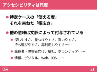 アクセシビリティは尺度
特定ケースの「使える度」
それを束ねた「幅広さ」
他の意味は文脈によって付与されている
 探しやすさ、見つけやすさ、買いやすさ、
持ち運びやすさ、再利用しやすさ……
 高齢者・障害者向け、福祉、ボランティア……
 情報、デジタル、Web、iOS ……
21
 