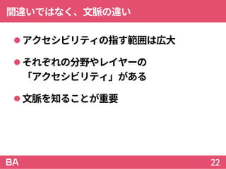 間違いではなく、文脈の違い
アクセシビリティの指す範囲は広大
それぞれの分野やレイヤーの
「アクセシビリティ」がある
文脈を知ることが重要
22
 