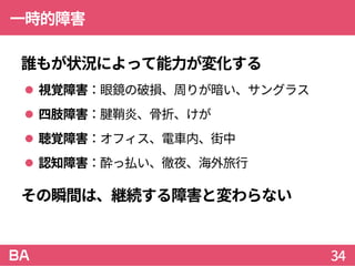 一時的障害
誰もが状況によって能力が変化する
 視覚障害：眼鏡の破損、周りが暗い、サングラス
 四肢障害：腱鞘炎、骨折、けが
 聴覚障害：オフィス、電車内、街中
 認知障害：酔っ払い、徹夜、海外旅行
その瞬間は、継続する障害と変わらない
34
 