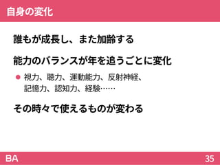 自身の変化
誰もが成長し、また加齢する
能力のバランスが年を追うごとに変化
 視力、聴力、運動能力、反射神経、
記憶力、認知力、経験……
その時々で使えるものが変わる
35
 