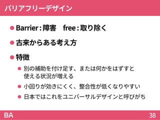 バリアフリーデザイン
Barrier:障害 free:取り除く
古来からある考え方
特徴
 別の補助を付け足す、または何かをはずすと
使える状況が増える
 小回りが効きにくく、整合性が低くなりやすい
 日本ではこれをユニバーサルデザインと呼びがち
38
 