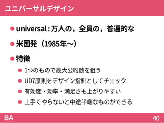 ユニバーサルデザイン
universal:万人の，全員の，普遍的な
米国発（1985年～）
特徴
 1つのもので最大公約数を狙う
 UD7原則をデザイン指針としてチェック
 有効度・効率・満足さも上がりやすい
 上手くやらないと中途半端なものができる
40
 