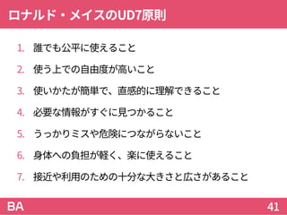ロナルド・メイスのUD7原則
1. 誰でも公平に使えること
2. 使う上での自由度が高いこと
3. 使いかたが簡単で、直感的に理解できること
4. 必要な情報がすぐに見つかること
5. うっかりミスや危険につながらないこと
6. 身体への負担が軽く、楽に使えること
7. 接近や利用のための十分な大きさと広さがあること
41
 