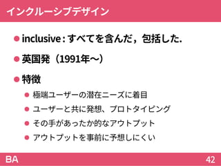 インクルーシブデザイン
inclusive:すべてを含んだ，包括した.
英国発（1991年～）
特徴
 極端ユーザーの潜在ニーズに着目
 ユーザーと共に発想、プロトタイピング
 その手があったか的なアウトプット
 アウトプットを事前に予想しにくい
42
 