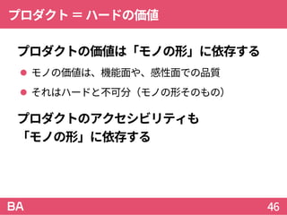 プロダクト＝ハードの価値
プロダクトの価値は「モノの形」に依存する
 モノの価値は、機能面や、感性面での品質
 それはハードと不可分（モノの形そのもの）
プロダクトのアクセシビリティも
「モノの形」に依存する
46
 