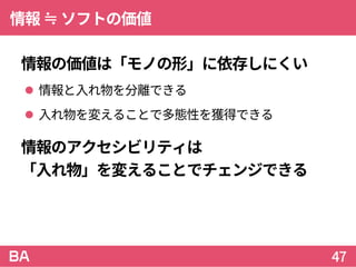 情報≒ソフトの価値
情報の価値は「モノの形」に依存しにくい
 情報と入れ物を分離できる
 入れ物を変えることで多態性を獲得できる
情報のアクセシビリティは
「入れ物」を変えることでチェンジできる
47
 