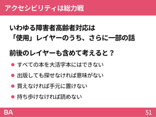 アクセシビリティは総力戦
いわゆる障害者高齢者対応は
「使用」レイヤーのうち、さらに一部の話
前後のレイヤーも含めて考えると？
 すべての本を大活字本にはできない
 出版しても探せなければ意味がない
 買えなければ手元に置けない
 持ち歩けなければ読めない
51
 