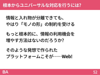 根本からユニバーサルな対応を行うには?
情報と入れ物が分離できても、
やはり「モノの形」の制約を受ける
もっと根本的に、情報の利用機会を
増やす方法はないのだろうか?
そのような発想で作られた
プラットフォームこそが……Web!
52
 