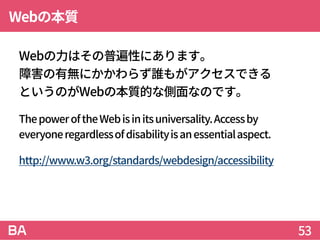 Webの本質
Webの力はその普遍性にあります。
障害の有無にかかわらず誰もがアクセスできる
というのがWebの本質的な側面なのです。
ThepoweroftheWebisinitsuniversality.Accessby
everyoneregardlessofdisabilityisanessentialaspect.
http://www.w3.org/standards/webdesign/accessibility
53
 