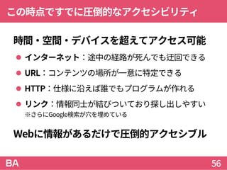 この時点ですでに圧倒的なアクセシビリティ
時間・空間・デバイスを超えてアクセス可能
 インターネット：途中の経路が死んでも迂回できる
 URL：コンテンツの場所が一意に特定できる
 HTTP：仕様に沿えば誰でもプログラムが作れる
 リンク：情報同士が結びついており探し出しやすい
※さらにGoogle検索が穴を埋めている
Webに情報があるだけで圧倒的アクセシブル
56
 