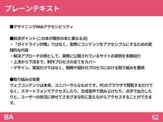 プレーンテキスト
 ■デザイニングWebアクセシビリティ
●訴求ポイント(この本が既存の本と異なる点)
・「ガイドライン対策」ではなく、実際にコンテンツをアクセシブルにするための実
践的な内容
・解決アプローチの例として、実際に公開されているサイトの実例を多数紹介
・上流から下流まで、制作プロセスの全てをカバー
・デザイン、実装だけではなく、戦略や設計のプロセスにおける取り組みを重視
●取り組みの背景
ウェブコンテンツは本来、ユニバーサルなものです。PCのブラウザで閲覧するだけで
なく、スマートフォンでアクセスしたり、合成音声で読み上げたり、点字で出力した
りと、ユーザーの状況に併せてさまざまな形に変えながらアクセスすることができま
す。
62
 