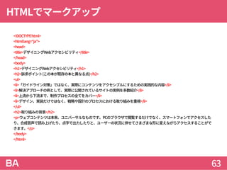 HTMLでマークアップ
<!DOCTYPEhtml>
<htmllang=“ja”>
<head>
<title>デザイニングWebアクセシビリティ</title>
</head>
<body>
<h1>デザイニングWebアクセシビリティ</h1>
<h2>訴求ポイント(この本が既存の本と異なる点)</h2>
<ul>
<li>「ガイドライン対策」ではなく、実際にコンテンツをアクセシブルにするための実践的な内容</li>
<li>解決アプローチの例として、実際に公開されているサイトの実例を多数紹介</li>
<li>上流から下流まで、制作プロセスの全てをカバー</li>
<li>デザイン、実装だけではなく、戦略や設計のプロセスにおける取り組みを重視</li>
</ul>
<h2>取り組みの背景</h2>
<p>ウェブコンテンツは本来、ユニバーサルなものです。PCのブラウザで閲覧するだけでなく、スマートフォンでアクセスした
り、合成音声で読み上げたり、点字で出力したりと、ユーザーの状況に併せてさまざまな形に変えながらアクセスすることがで
きます。</p>
</body>
</html>
63
 