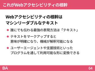 これがWebアクセシビリティの根幹
Webアクセシビリティの根幹は
マシンリーダブルなテキスト
 誰にでも伝わる最強の表現方法は「テキスト」
 テキストをマークアップすると
意味が明確になり、機械が解釈可能になる
 ユーザーエージェントや支援技術といった
プログラムを通して利用可能な形に変換できる
64
 