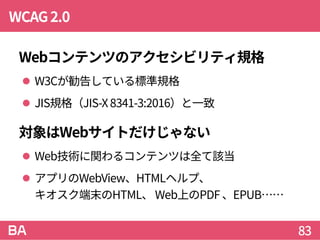 WCAG2.0
Webコンテンツのアクセシビリティ規格
 W3Cが勧告している標準規格
 JIS規格（JIS-X8341-3:2016）と一致
対象はWebサイトだけじゃない
 Web技術に関わるコンテンツは全て該当
 アプリのWebView、HTMLヘルプ、
キオスク端末のHTML、 Web上のPDF 、EPUB……
83
 