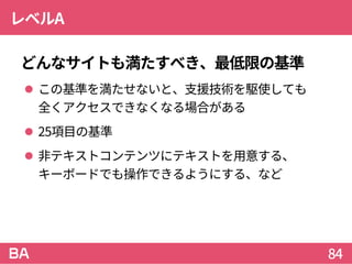 レベルA
どんなサイトも満たすべき、最低限の基準
 この基準を満たせないと、支援技術を駆使しても
全くアクセスできなくなる場合がある
 25項目の基準
 非テキストコンテンツにテキストを用意する、
キーボードでも操作できるようにする、など
84
 