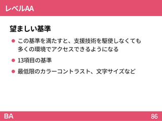 レベルAA
望ましい基準
 この基準を満たすと、支援技術を駆使しなくても
多くの環境でアクセスできるようになる
 13項目の基準
 最低限のカラーコントラスト、文字サイズなど
86
 