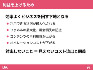 利益を上げるため
効率よくビジネスを回す下地となる
 利用できる状況が最大化される
 ファネルの最大化、機会損失の防止
 コンテンツの再利用性が上がる
 オペレーションコストが下がる
対応しないこと＝見えないコスト流出と同義
97
 