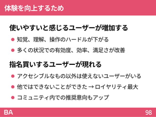 体験を向上するため
使いやすいと感じるユーザーが増加する
 知覚、理解、操作のハードルが下がる
 多くの状況での有効度、効率、満足さが改善
指名買いするユーザーが現れる
 アクセシブルなもの以外は使えないユーザーがいる
 他ではできないことができた → ロイヤリティ最大
 コミュニティ内での推奨意向もアップ
98
 