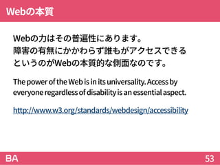 Webの本質
Webの力はその普遍性にあります。
障害の有無にかかわらず誰もがアクセスできる
というのがWebの本質的な側面なのです。
ThepoweroftheWebisinitsuniversality.Accessby
everyoner...