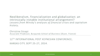 Neoliberalism, financialization and globalization: an 
intrinsically instable institutional arrangement? 
Lessons f rom Minsky's analyses of f inancial cr ises and capitalism 
history. 
Christ ine Sinapi 
As sociate Profes sor, Burgundy School of Bus ines s (Di jon, France) 
12TH INTERNATIONAL POST KEYNESIAN CONFERENCE, 
KANSAS CITY, SEPT 25-27, 2014. 
C Sinapi IIPPE 2014 CONFERENCE 1 
 