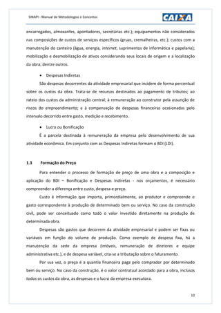 SINAPI - Manual de Metodologias e Conceitos
10
encarregados, almoxarifes, apontadores, secretárias etc.); equipamentos não considerados
nas composições de custos de serviços específicos (gruas, cremalheiras, etc.); custos com a
manutenção do canteiro (água, energia, internet, suprimentos de informática e papelaria);
mobilização e desmobilização de ativos considerando seus locais de origem e a localização
da obra; dentre outros.
 Despesas Indiretas
São despesas decorrentes da atividade empresarial que incidem de forma percentual
sobre os custos da obra. Trata-se de recursos destinados ao pagamento de tributos; ao
rateio dos custos da administração central; à remuneração ao construtor pela assunção de
riscos do empreendimento; e à compensação de despesas financeiras ocasionadas pelo
intervalo decorrido entre gasto, medição e recebimento.
 Lucro ou Bonificação
É a parcela destinada à remuneração da empresa pelo desenvolvimento de sua
atividade econômica. Em conjunto com as Despesas Indiretas formam o BDI (LDI).
1.3 Formação do Preço
Para entender o processo de formação de preço de uma obra e a composição e
aplicação do BDI – Bonificação e Despesas Indiretas - nos orçamentos, é necessário
compreender a diferença entre custo, despesa e preço.
Custo é informação que importa, primordialmente, ao produtor e compreende o
gasto correspondente à produção de determinado bem ou serviço. No caso da construção
civil, pode ser conceituado como todo o valor investido diretamente na produção de
determinada obra.
Despesas são gastos que decorrem da atividade empresarial e podem ser fixas ou
variáveis em função do volume de produção. Como exemplo de despesa fixa, há a
manutenção da sede da empresa (imóveis, remuneração de diretores e equipe
administrativa etc.), e de despesa variável, cita-se a tributação sobre o faturamento.
Por sua vez, o preço é a quantia financeira paga pelo comprador por determinado
bem ou serviço. No caso da construção, é o valor contratual acordado para a obra, inclusos
todos os custos da obra, as despesas e o lucro da empresa executora.
 