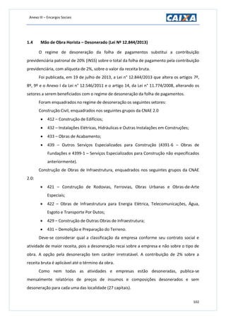 Anexo III – Encargos Sociais
102
1.4 Mão de Obra Horista – Desonerado (Lei Nº 12.844/2013)
O regime de desoneração da folha de pagamentos substitui a contribuição
previdenciária patronal de 20% (INSS) sobre o total da folha de pagamento pela contribuição
previdenciária, com alíquota de 2%, sobre o valor da receita bruta.
Foi publicada, em 19 de julho de 2013, a Lei n° 12.844/2013 que altera os artigos 7º,
8º, 9º e o Anexo I da Lei n° 12.546/2011 e o artigo 14, da Lei n° 11.774/2008, alterando os
setores a serem beneficiados com o regime de desoneração da folha de pagamentos.
Foram enquadrados no regime de desoneração os seguintes setores:
Construção Civil, enquadrados nos seguintes grupos da CNAE 2.0
 412 – Construção de Edifícios;
 432 – Instalações Elétricas, Hidráulicas e Outras Instalações em Construções;
 433 – Obras de Acabamento;
 439 – Outros Serviços Especializados para Construção (4391-6 – Obras de
Fundações e 4399-1 – Serviços Especializados para Construção não especificados
anteriormente).
Construção de Obras de Infraestrutura, enquadrados nos seguintes grupos da CNAE
2.0:
 421 – Construção de Rodovias, Ferrovias, Obras Urbanas e Obras-de-Arte
Especiais;
 422 – Obras de Infraestrutura para Energia Elétrica, Telecomunicações, Água,
Esgoto e Transporte Por Dutos;
 429 – Construção de Outras Obras de Infraestrutura;
 431 – Demolição e Preparação do Terreno.
Deve-se considerar qual a classificação da empresa conforme seu contrato social e
atividade de maior receita, pois a desoneração recai sobre a empresa e não sobre o tipo de
obra. A opção pela desoneração tem caráter irretratável. A contribuição de 2% sobre a
receita bruta é aplicável até o término da obra.
Como nem todas as atividades e empresas estão desoneradas, publica-se
mensalmente relatórios de preços de insumos e composições desonerados e sem
desoneração para cada uma das localidade (27 capitais).
 