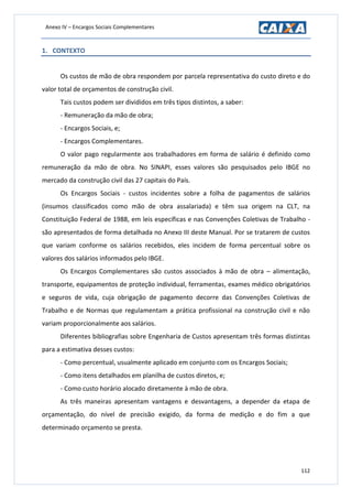 Anexo IV – Encargos Sociais Complementares
112
1. CONTEXTO
Os custos de mão de obra respondem por parcela representativa do custo direto e do
valor total de orçamentos de construção civil.
Tais custos podem ser divididos em três tipos distintos, a saber:
- Remuneração da mão de obra;
- Encargos Sociais, e;
- Encargos Complementares.
O valor pago regularmente aos trabalhadores em forma de salário é definido como
remuneração da mão de obra. No SINAPI, esses valores são pesquisados pelo IBGE no
mercado da construção civil das 27 capitais do País.
Os Encargos Sociais - custos incidentes sobre a folha de pagamentos de salários
(insumos classificados como mão de obra assalariada) e têm sua origem na CLT, na
Constituição Federal de 1988, em leis específicas e nas Convenções Coletivas de Trabalho -
são apresentados de forma detalhada no Anexo III deste Manual. Por se tratarem de custos
que variam conforme os salários recebidos, eles incidem de forma percentual sobre os
valores dos salários informados pelo IBGE.
Os Encargos Complementares são custos associados à mão de obra – alimentação,
transporte, equipamentos de proteção individual, ferramentas, exames médico obrigatórios
e seguros de vida, cuja obrigação de pagamento decorre das Convenções Coletivas de
Trabalho e de Normas que regulamentam a prática profissional na construção civil e não
variam proporcionalmente aos salários.
Diferentes bibliografias sobre Engenharia de Custos apresentam três formas distintas
para a estimativa desses custos:
- Como percentual, usualmente aplicado em conjunto com os Encargos Sociais;
- Como itens detalhados em planilha de custos diretos, e;
- Como custo horário alocado diretamente à mão de obra.
As três maneiras apresentam vantagens e desvantagens, a depender da etapa de
orçamentação, do nível de precisão exigido, da forma de medição e do fim a que
determinado orçamento se presta.
 