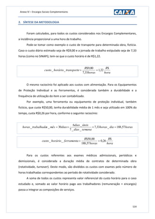 Anexo IV – Encargos Sociais Complementares
114
2. SÍNTESE DA METODOLOGIA
Foram calculados, para todos os custos considerados nos Encargos Complementares,
a incidência proporcional a uma hora de trabalho.
Pode-se tomar como exemplo o custo de transporte para determinada obra, fictícia.
Caso o custo diário estimado seja de R$9,00 e a jornada de trabalho estipulado seja de 7,33
horas (como no SINAPI), tem-se que o custo horário é de R$1,22.
hora
R
horas
R
transportehoráriocusto
$
22,1
33,7
00,9$
__ 
O mesmo raciocínio foi aplicado aos custos com alimentação. Para os Equipamentos
de Proteção Individual e as Ferramentas, é considerada também a durabilidade e a
frequência de utilização do item a ser contabilizado.
Por exemplo, uma ferramenta ou equipamento de proteção individual, também
fictício, que custe R$50,00, tenha durabilidade média de 1 mês e seja utilizado em 100% do
tempo, custa R$0,26 por hora, conforme o seguinte raciocínio:
horasdiahoras
semanadias
úteisdias
diasmêsstrabalhadahoras 57,188_33,7
__7
_6
30__ 
hora
R
horas
R
ferramentahoráriocusto
$
26,0
57,188
00,50$
__ 
Para os custos referentes aos exames médicos admissionais, periódicos e
demissionais, é considerada a duração média de contratos de determinada obra
(rotatividade, turnover). Deste modo, são divididos os custos com exames pelo número de
horas trabalhadas correspondentes ao período de rotatividade considerado.
A soma de todos os custos representa valor referencial do custo horário para o caso
estudado e, somado ao valor horário pago aos trabalhadores (remuneração + encargos)
passa a integrar as composições de serviços.
 