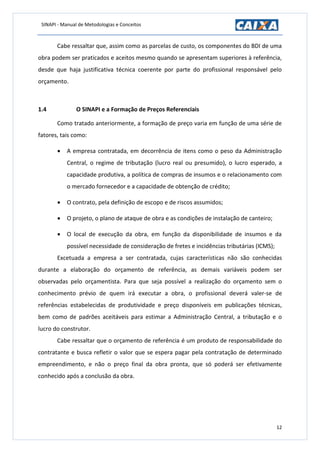 SINAPI - Manual de Metodologias e Conceitos
12
Cabe ressaltar que, assim como as parcelas de custo, os componentes do BDI de uma
obra podem ser praticados e aceitos mesmo quando se apresentam superiores à referência,
desde que haja justificativa técnica coerente por parte do profissional responsável pelo
orçamento.
1.4 O SINAPI e a Formação de Preços Referenciais
Como tratado anteriormente, a formação de preço varia em função de uma série de
fatores, tais como:
 A empresa contratada, em decorrência de itens como o peso da Administração
Central, o regime de tributação (lucro real ou presumido), o lucro esperado, a
capacidade produtiva, a política de compras de insumos e o relacionamento com
o mercado fornecedor e a capacidade de obtenção de crédito;
 O contrato, pela definição de escopo e de riscos assumidos;
 O projeto, o plano de ataque de obra e as condições de instalação de canteiro;
 O local de execução da obra, em função da disponibilidade de insumos e da
possível necessidade de consideração de fretes e incidências tributárias (ICMS);
Excetuada a empresa a ser contratada, cujas características não são conhecidas
durante a elaboração do orçamento de referência, as demais variáveis podem ser
observadas pelo orçamentista. Para que seja possível a realização do orçamento sem o
conhecimento prévio de quem irá executar a obra, o profissional deverá valer-se de
referências estabelecidas de produtividade e preço disponíveis em publicações técnicas,
bem como de padrões aceitáveis para estimar a Administração Central, a tributação e o
lucro do construtor.
Cabe ressaltar que o orçamento de referência é um produto de responsabilidade do
contratante e busca refletir o valor que se espera pagar pela contratação de determinado
empreendimento, e não o preço final da obra pronta, que só poderá ser efetivamente
conhecido após a conclusão da obra.
 