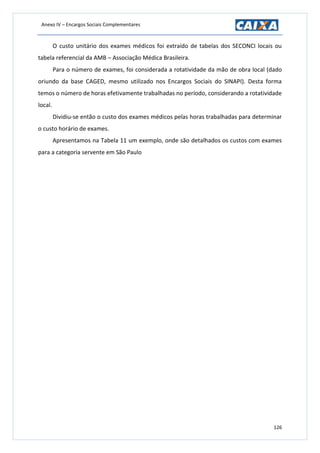 Anexo IV – Encargos Sociais Complementares
126
O custo unitário dos exames médicos foi extraído de tabelas dos SECONCI locais ou
tabela referencial da AMB – Associação Médica Brasileira.
Para o número de exames, foi considerada a rotatividade da mão de obra local (dado
oriundo da base CAGED, mesmo utilizado nos Encargos Sociais do SINAPI). Desta forma
temos o número de horas efetivamente trabalhadas no período, considerando a rotatividade
local.
Dividiu-se então o custo dos exames médicos pelas horas trabalhadas para determinar
o custo horário de exames.
Apresentamos na Tabela 11 um exemplo, onde são detalhados os custos com exames
para a categoria servente em São Paulo
 