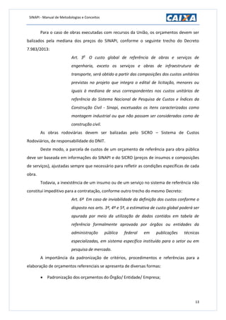 SINAPI - Manual de Metodologias e Conceitos
13
Para o caso de obras executadas com recursos da União, os orçamentos devem ser
balizados pela mediana dos preços do SINAPI, conforme o seguinte trecho do Decreto
7.983/2013:
Art. 3o
O custo global de referência de obras e serviços de
engenharia, exceto os serviços e obras de infraestrutura de
transporte, será obtido a partir das composições dos custos unitários
previstas no projeto que integra o edital de licitação, menores ou
iguais à mediana de seus correspondentes nos custos unitários de
referência do Sistema Nacional de Pesquisa de Custos e Índices da
Construção Civil - Sinapi, excetuados os itens caracterizados como
montagem industrial ou que não possam ser considerados como de
construção civil.
As obras rodoviárias devem ser balizadas pelo SICRO – Sistema de Custos
Rodoviários, de responsabilidade do DNIT.
Deste modo, a parcela de custos de um orçamento de referência para obra pública
deve ser baseada em informações do SINAPI e do SICRO (preços de insumos e composições
de serviços), ajustadas sempre que necessário para refletir as condições específicas de cada
obra.
Todavia, a inexistência de um insumo ou de um serviço no sistema de referência não
constitui impeditivo para a contratação, conforme outro trecho do mesmo Decreto:
Art. 6º Em caso de inviabilidade da definição dos custos conforme o
disposto nos arts. 3º, 4º e 5º, a estimativa de custo global poderá ser
apurada por meio da utilização de dados contidos em tabela de
referência formalmente aprovada por órgãos ou entidades da
administração pública federal em publicações técnicas
especializadas, em sistema específico instituído para o setor ou em
pesquisa de mercado.
A importância da padronização de critérios, procedimentos e referências para a
elaboração de orçamentos referenciais se apresenta de diversas formas:
 Padronização dos orçamentos do Órgão/ Entidade/ Empresa;
 