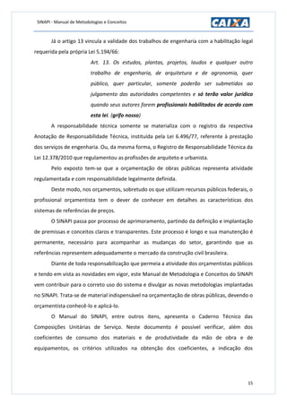 SINAPI - Manual de Metodologias e Conceitos
15
Já o artigo 13 vincula a validade dos trabalhos de engenharia com a habilitação legal
requerida pela própria Lei 5.194/66:
Art. 13. Os estudos, plantas, projetos, laudos e qualquer outro
trabalho de engenharia, de arquitetura e de agronomia, quer
público, quer particular, somente poderão ser submetidos ao
julgamento das autoridades competentes e só terão valor jurídico
quando seus autores forem profissionais habilitados de acordo com
esta lei. (grifo nosso)
A responsabilidade técnica somente se materializa com o registro da respectiva
Anotação de Responsabilidade Técnica, instituída pela Lei 6.496/77, referente à prestação
dos serviços de engenharia. Ou, da mesma forma, o Registro de Responsabilidade Técnica da
Lei 12.378/2010 que regulamentou as profissões de arquiteto e urbanista.
Pelo exposto tem-se que a orçamentação de obras públicas representa atividade
regulamentada e com responsabilidade legalmente definida.
Deste modo, nos orçamentos, sobretudo os que utilizam recursos públicos federais, o
profissional orçamentista tem o dever de conhecer em detalhes as características dos
sistemas de referências de preços.
O SINAPI passa por processo de aprimoramento, partindo da definição e implantação
de premissas e conceitos claros e transparentes. Este processo é longo e sua manutenção é
permanente, necessário para acompanhar as mudanças do setor, garantindo que as
referências representem adequadamente o mercado da construção civil brasileira.
Diante de toda responsabilização que permeia a atividade dos orçamentistas públicos
e tendo em vista as novidades em vigor, este Manual de Metodologia e Conceitos do SINAPI
vem contribuir para o correto uso do sistema e divulgar as novas metodologias implantadas
no SINAPI. Trata-se de material indispensável na orçamentação de obras públicas, devendo o
orçamentista conhecê-lo e aplicá-lo.
O Manual do SINAPI, entre outros itens, apresenta o Caderno Técnico das
Composições Unitárias de Serviço. Neste documento é possível verificar, além dos
coeficientes de consumo dos materiais e de produtividade da mão de obra e de
equipamentos, os critérios utilizados na obtenção dos coeficientes, a indicação dos
 