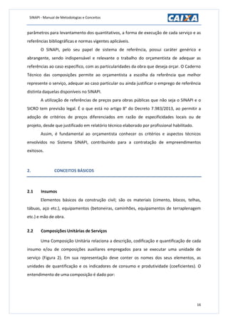 SINAPI - Manual de Metodologias e Conceitos
16
parâmetros para levantamento dos quantitativos, a forma de execução de cada serviço e as
referências bibliográficas e normas vigentes aplicáveis.
O SINAPI, pelo seu papel de sistema de referência, possui caráter genérico e
abrangente, sendo indispensável e relevante o trabalho do orçamentista de adequar as
referências ao caso específico, com as particularidades da obra que deseja orçar. O Caderno
Técnico das composições permite ao orçamentista a escolha da referência que melhor
represente o serviço, adequar ao caso particular ou ainda justificar o emprego de referência
distinta daquelas disponíveis no SINAPI.
A utilização de referências de preços para obras públicas que não seja o SINAPI e o
SICRO tem previsão legal. É o que está no artigo 8° do Decreto 7.983/2013, ao permitir a
adoção de critérios de preços diferenciados em razão de especificidades locais ou de
projeto, desde que justificado em relatório técnico elaborado por profissional habilitado.
Assim, é fundamental ao orçamentista conhecer os critérios e aspectos técnicos
envolvidos no Sistema SINAPI, contribuindo para a contratação de empreendimentos
exitosos.
2. CONCEITOS BÁSICOS
2.1 Insumos
Elementos básicos da construção civil; são os materiais (cimento, blocos, telhas,
tábuas, aço etc.), equipamentos (betoneiras, caminhões, equipamentos de terraplenagem
etc.) e mão de obra.
2.2 Composições Unitárias de Serviços
Uma Composição Unitária relaciona a descrição, codificação e quantificação de cada
insumo e/ou de composições auxiliares empregados para se executar uma unidade de
serviço (Figura 2). Em sua representação deve conter os nomes dos seus elementos, as
unidades de quantificação e os indicadores de consumo e produtividade (coeficientes). O
entendimento de uma composição é dado por:
 