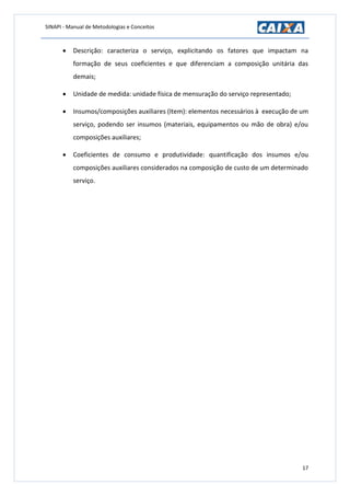 SINAPI - Manual de Metodologias e Conceitos
17
 Descrição: caracteriza o serviço, explicitando os fatores que impactam na
formação de seus coeficientes e que diferenciam a composição unitária das
demais;
 Unidade de medida: unidade física de mensuração do serviço representado;
 Insumos/composições auxiliares (Item): elementos necessários à execução de um
serviço, podendo ser insumos (materiais, equipamentos ou mão de obra) e/ou
composições auxiliares;
 Coeficientes de consumo e produtividade: quantificação dos insumos e/ou
composições auxiliares considerados na composição de custo de um determinado
serviço.
 
