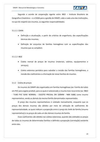 SINAPI - Manual de Metodologias e Conceitos
19
Segundo o acordo de cooperação vigente entre IBGE – Instituto Brasileiro de
Geografia e Estatística – e a CAIXA para a gestão do SINAPI, cabe a cada uma das instituições,
no que diz respeito aos insumos, as seguintes responsabilidades:
3.1.1.1 CAIXA
 Definição e atualização, a partir de critérios de engenharia, das especificações
técnicas dos insumos;
 Definição de conjuntos de famílias homogênea com as especificações dos
insumos que as compõem.
3.1.1.2 IBGE
 Coleta mensal de preços de insumos (materiais, salários, equipamentos e
serviços);
 Coleta extensiva periódica para subsidiar a revisão das famílias homogêneas, a
revisão dos coeficientes e a formação de novas famílias de insumos.
3.1.2 Coleta de preços
Os insumos do SINAPI são organizados em famílias homogêneas (ex: Família de tubos
em PVC para esgoto predial), para as quais é selecionado o insumo mais recorrente (ex: 9863
- TUBO PVC SERIE NORMAL - ESGOTO PREDIAL DN 100MM - NBR 5688) como insumo
representativo, sendo os demais da mesma família denominados representados.
O preço dos insumos representativos é coletado mensalmente, enquanto que os
preços dos demais insumos são obtidos por meio da utilização de coeficientes de
representatividade, os quais indicam a proporção entre o preço do chefe de família (insumo
representativo) e os preços de cada um dos demais insumos da família.
Esses coeficientes são obtidos nas coletas extensivas, quando são coletados os preços
de todos os insumos de determinadas famílias e definida a proporção (correlação) existente
entre eles.
 