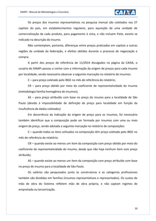 SINAPI - Manual de Metodologias e Conceitos
20
Os preços dos insumos representativos na pesquisa mensal são coletados nas 27
capitais do país, em estabelecimentos regulares, para aquisição de uma unidade de
comercialização de cada produto, para pagamento à vista, e não incluem frete, exceto se
indicado na descrição do insumo.
Não contemplam, portanto, diferenças entre preços praticados em capitais e outras
regiões da unidade da federação, e efeitos obtidos durante o processo de negociação e
compra.
A partir dos preços de referência de 11/2014 divulgados na página da CAIXA, o
usuário do SINAPI passou a contar com a informação da origem de preços para cada insumo
por localidade, sendo necessário observar a seguinte marcação no relatório de insumos:
C – para preço coletado pelo IBGE no mês de referência do relatório;
CR – para preço obtido por meio do coeficiente de representatividade do insumo
(metodologia família homogênea de insumos);
AS – para preço atribuído com base no preço do insumo para a localidade de São
Paulo (devido à impossibilidade de definição de preço para localidade em função da
insuficiência de dados coletados)
Em decorrência da indicação da origem de preço para os insumos, foi necessário
também identificar que a composição pode ser formada por insumos com uma ou mais
origem de preço, sendo adotada a seguinte marcação no relatório de composições:
C – quando todos os itens utilizados na composição têm preço coletado pelo IBGE no
mês de referência do relatório;
CR – quando existe ao menos um item da composição com preço obtido por meio do
coeficiente de representatividade do insumo, desde que não haja nenhum item com preço
atribuído;
AS – quando existe ao menos um item da composição com preço atribuído com base
no preço de insumo para a localidade de São Paulo.
Os salários são pesquisados junto às construtoras e as categorias profissionais
também são divididas em famílias (insumos representativos e representados). Os custos de
mão de obra do Sistema refletem mão de obra própria, e não captam regimes de
empreitada ou terceirização.
 