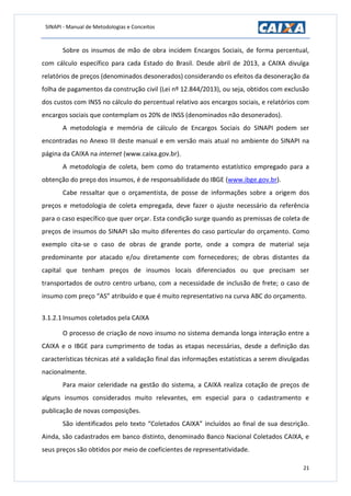 SINAPI - Manual de Metodologias e Conceitos
21
Sobre os insumos de mão de obra incidem Encargos Sociais, de forma percentual,
com cálculo específico para cada Estado do Brasil. Desde abril de 2013, a CAIXA divulga
relatórios de preços (denominados desonerados) considerando os efeitos da desoneração da
folha de pagamentos da construção civil (Lei nº 12.844/2013), ou seja, obtidos com exclusão
dos custos com INSS no cálculo do percentual relativo aos encargos sociais, e relatórios com
encargos sociais que contemplam os 20% de INSS (denominados não desonerados).
A metodologia e memória de cálculo de Encargos Sociais do SINAPI podem ser
encontradas no Anexo III deste manual e em versão mais atual no ambiente do SINAPI na
página da CAIXA na internet (www.caixa.gov.br).
A metodologia de coleta, bem como do tratamento estatístico empregado para a
obtenção do preço dos insumos, é de responsabilidade do IBGE (www.ibge.gov.br).
Cabe ressaltar que o orçamentista, de posse de informações sobre a origem dos
preços e metodologia de coleta empregada, deve fazer o ajuste necessário da referência
para o caso específico que quer orçar. Esta condição surge quando as premissas de coleta de
preços de insumos do SINAPI são muito diferentes do caso particular do orçamento. Como
exemplo cita-se o caso de obras de grande porte, onde a compra de material seja
predominante por atacado e/ou diretamente com fornecedores; de obras distantes da
capital que tenham preços de insumos locais diferenciados ou que precisam ser
transportados de outro centro urbano, com a necessidade de inclusão de frete; o caso de
insumo com preço “AS” atribuído e que é muito representativo na curva ABC do orçamento.
3.1.2.1 Insumos coletados pela CAIXA
O processo de criação de novo insumo no sistema demanda longa interação entre a
CAIXA e o IBGE para cumprimento de todas as etapas necessárias, desde a definição das
características técnicas até a validação final das informações estatísticas a serem divulgadas
nacionalmente.
Para maior celeridade na gestão do sistema, a CAIXA realiza cotação de preços de
alguns insumos considerados muito relevantes, em especial para o cadastramento e
publicação de novas composições.
São identificados pelo texto “Coletados CAIXA” incluídos ao final de sua descrição.
Ainda, são cadastrados em banco distinto, denominado Banco Nacional Coletados CAIXA, e
seus preços são obtidos por meio de coeficientes de representatividade.
 