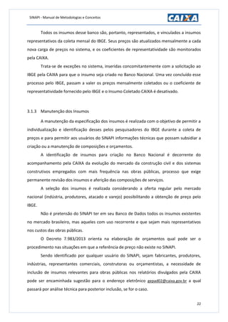 SINAPI - Manual de Metodologias e Conceitos
22
Todos os insumos desse banco são, portanto, representados, e vinculados a insumos
representativos da coleta mensal do IBGE. Seus preços são atualizados mensalmente a cada
nova carga de preços no sistema, e os coeficientes de representatividade são monitorados
pela CAIXA.
Trata-se de exceções no sistema, inseridas concomitantemente com a solicitação ao
IBGE pela CAIXA para que o insumo seja criado no Banco Nacional. Uma vez concluído esse
processo pelo IBGE, passam a valer os preços mensalmente coletados ou o coeficiente de
representatividade fornecido pelo IBGE e o Insumo Coletado CAIXA é desativado.
3.1.3 Manutenção dos Insumos
A manutenção da especificação dos insumos é realizada com o objetivo de permitir a
individualização e identificação desses pelos pesquisadores do IBGE durante a coleta de
preços e para permitir aos usuários do SINAPI informações técnicas que possam subsidiar a
criação ou a manutenção de composições e orçamentos.
A identificação de insumos para criação no Banco Nacional é decorrente do
acompanhamento pela CAIXA da evolução do mercado da construção civil e dos sistemas
construtivos empregados com mais frequência nas obras públicas, processo que exige
permanente revisão dos insumos e aferição das composições de serviços.
A seleção dos insumos é realizada considerando a oferta regular pelo mercado
nacional (indústria, produtores, atacado e varejo) possibilitando a obtenção de preço pelo
IBGE.
Não é pretensão do SINAPI ter em seu Banco de Dados todos os insumos existentes
no mercado brasileiro, mas aqueles com uso recorrente e que sejam mais representativos
nos custos das obras públicas.
O Decreto 7.983/2013 orienta na elaboração de orçamentos qual pode ser o
procedimento nas situações em que a referência de preço não existe no SINAPI.
Sendo identificado por qualquer usuário do SINAPI, sejam fabricantes, produtores,
indústrias, representantes comerciais, construtoras ou orçamentistas, a necessidade de
inclusão de insumos relevantes para obras públicas nos relatórios divulgados pela CAIXA
pode ser encaminhada sugestão para o endereço eletrônico gepad02@caixa.gov.br a qual
passará por análise técnica para posterior inclusão, se for o caso.
 