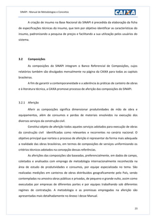 SINAPI - Manual de Metodologias e Conceitos
23
A criação de insumo na Base Nacional do SINAPI é precedida da elaboração da ficha
de especificações técnicas do insumo, que tem por objetivo identificar as características do
insumo, padronizando a pesquisa de preços e facilitando a sua utilização pelos usuários do
sistema.
3.2 Composições
As composições do SINAPI integram o Banco Referencial de Composições, cujos
relatórios também são divulgados mensalmente na página da CAIXA para todas as capitais
brasileiras.
A fim de garantir a contemporaneidade e a aderência às práticas de canteiro de obras
e à literatura técnica, a CAIXA promove processo de aferição das composições do SINAPI.
3.2.1 Aferição
Aferir as composições significa dimensionar produtividades de mão de obra e
equipamentos, além de consumos e perdas de materiais envolvidos na execução dos
diversos serviços da construção civil.
Constitui objeto de aferição todos aqueles serviços adotados para execução de obras
da construção civil identificadas como relevantes e recorrentes no cenário nacional. O
objetivo principal que norteia o processo de aferição é representar da forma mais adequada
a realidade das obras brasileiras, em termos de composições de serviços uniformizando os
critérios técnicos adotados na concepção dessas referências.
As aferições das composições são baseadas, preferencialmente, em dados de campo,
coletados e analisados com emprego de metodologia internacionalmente reconhecida na
área de estudo de produtividades e consumos, por equipe especializada no tema. São
realizadas medições em canteiros de obras distribuídos geograficamente pelo País, sendo
contempladas na amostra obras públicas e privadas, de pequeno e grande vulto, assim como
executadas por empresas de diferentes portes e por equipes trabalhando sob diferentes
regimes de contratação. A metodologia e as premissas empregadas na aferição são
apresentadas mais detalhadamente no Anexo I desse Manual.
 