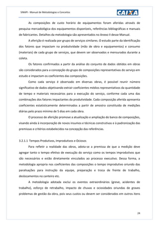 SINAPI - Manual de Metodologias e Conceitos
24
As composições de custo horário de equipamentos foram aferidas através de
pesquisa mercadológica dos equipamentos disponíveis, referências bibliográficas e manuais
de fabricantes. Detalhes da metodologia são apresentados no Anexo II desse Manual.
A aferição é realizada por grupo de serviços similares. O estudo parte da identificação
dos fatores que impactam na produtividade (mão de obra e equipamentos) e consumo
(materiais) de cada grupo de serviços, que devem ser observados e mensurados durante a
coleta.
Os fatores confirmados a partir da análise do conjunto de dados obtidos em obras
são considerados para a concepção do grupo de composições representativas do serviço em
estudo e impactam os coeficientes das composições.
Como cada serviço é observado em diversas obras, é possível reunir número
significativo de dados objetivando extrair coeficientes médios representativos da quantidade
de tempo e materiais necessários para a execução do serviço, conforme cada uma das
combinações dos fatores impactantes da produtividade. Cada composição aferida apresenta
coeficientes estatisticamente determinados a partir de amostra constituída de medições
diárias pelo prazo mínimo de 5 dias em cada obra.
O processo de aferição promove a atualização e ampliação do banco de composições,
visando ainda à incorporação de novos insumos e técnicas construtivas e à padronização das
premissas e critérios estabelecidos na concepção das referências.
3.2.1.1 Tempos Produtivos, Improdutivos e Ociosos
Para refletir a realidade das obras, adota-se a premissa de que a medição deve
agregar tanto o tempo efetivo de execução do serviço como os tempos improdutivos que
são necessários e estão diretamente vinculados ao processo executivo. Dessa forma, a
metodologia apropria nos coeficientes das composições o tempo improdutivo oriundo das
paralisações para instrução da equipe, preparação e troca de frente de trabalho,
deslocamentos no canteiro etc.
A metodologia adotada exclui os eventos extraordinários (greve, acidentes de
trabalho), esforço de retrabalho, impacto de chuvas e ociosidades oriundas de graves
problemas de gestão da obra, pois seus custos ou devem ser considerados em outros itens
 
